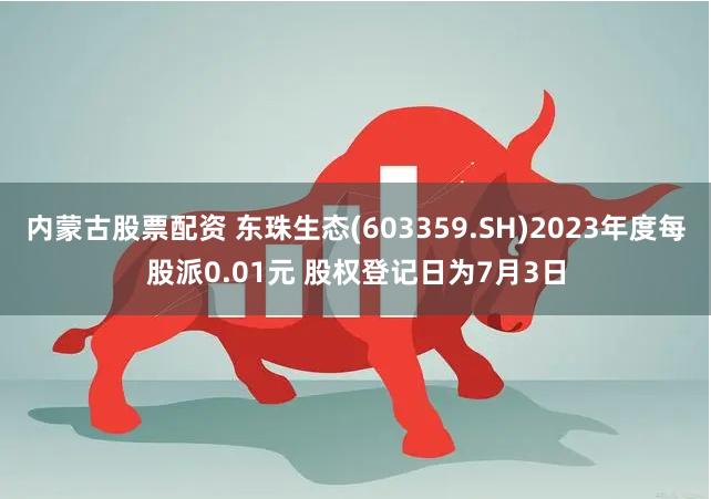 内蒙古股票配资 东珠生态(603359.SH)2023年度每股派0.01元 股权登记日为7月3日