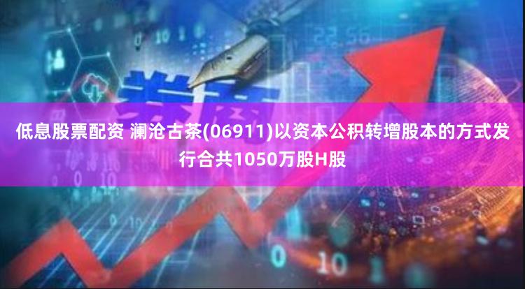 低息股票配资 澜沧古茶(06911)以资本公积转增股本的方式发行合共1050万股H股