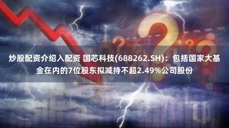 炒股配资介绍入配资 国芯科技(688262.SH)：包括国家大基金在内的7位股东拟减持不超2.49%公司股份