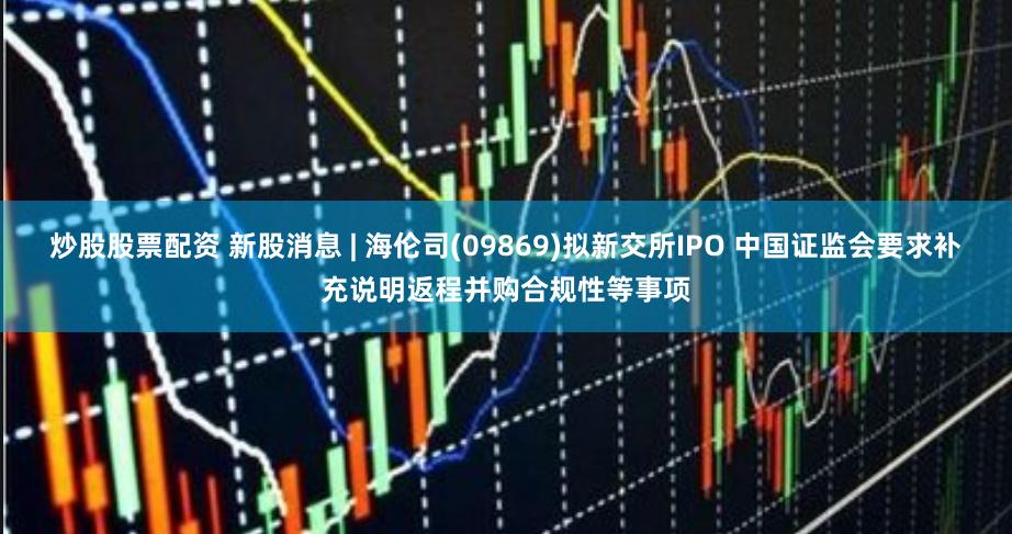 炒股股票配资 新股消息 | 海伦司(09869)拟新交所IPO 中国证监会要求补充说明返程并购合规性等事项