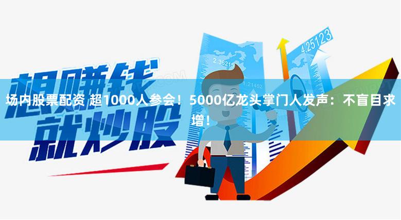 场内股票配资 超1000人参会！5000亿龙头掌门人发声：不盲目求增！