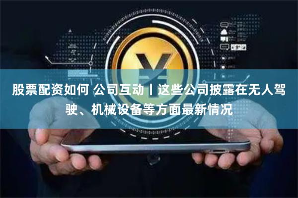 股票配资如何 公司互动丨这些公司披露在无人驾驶、机械设备等方面最新情况