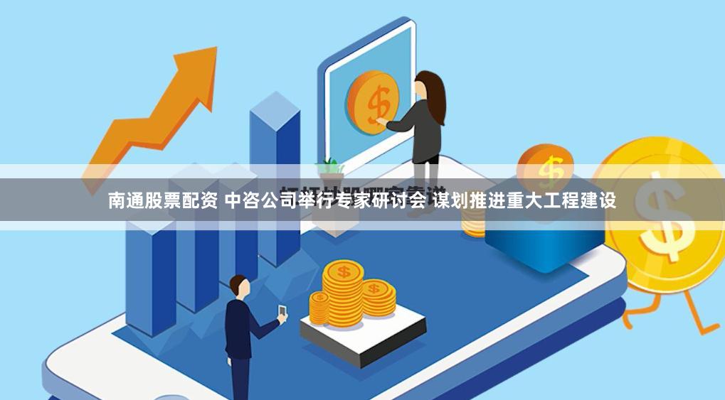 南通股票配资 中咨公司举行专家研讨会 谋划推进重大工程建设