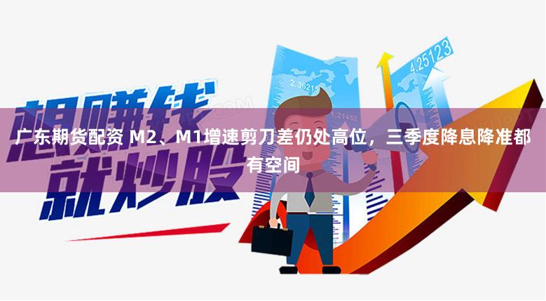 广东期货配资 M2、M1增速剪刀差仍处高位，三季度降息降准都有空间