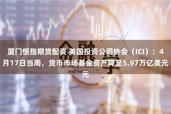 厦门恒指期货配资 美国投资公司协会（ICI）：4月17日当周，货币市场基金资产降至5.97万亿美元