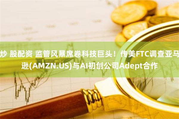 炒 股配资 监管风暴席卷科技巨头！传美FTC调查亚马逊(AMZN.US)与AI初创公司Adept合作