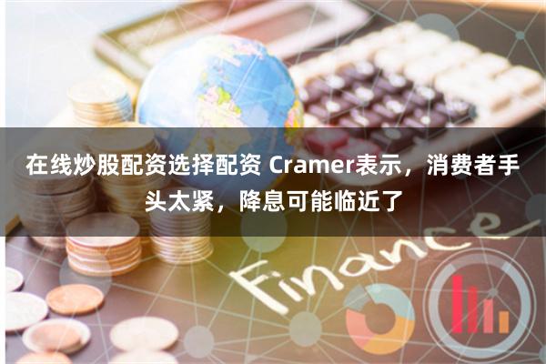 在线炒股配资选择配资 Cramer表示，消费者手头太紧，降息可能临近了