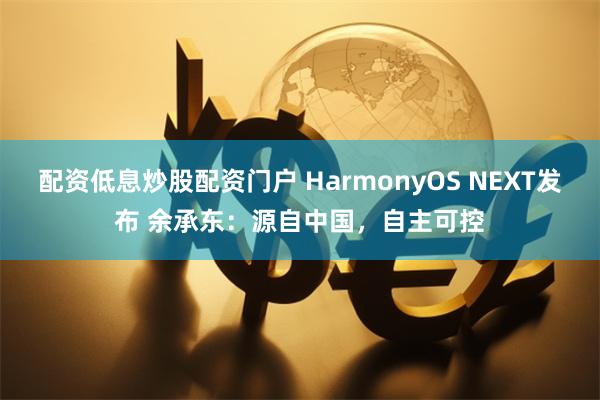 配资低息炒股配资门户 HarmonyOS NEXT发布 余承东：源自中国，自主可控