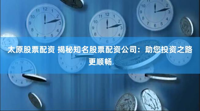 太原股票配资 揭秘知名股票配资公司：助您投资之路更顺畅