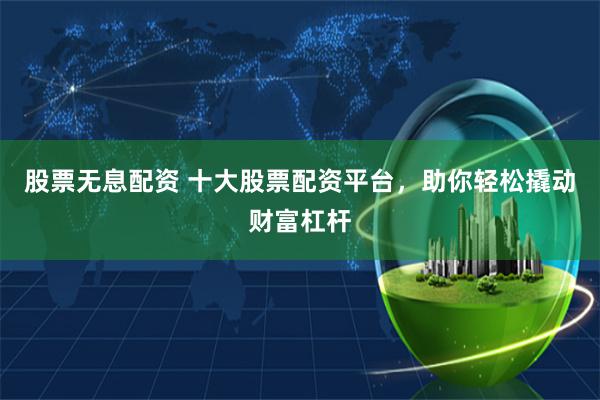 股票无息配资 十大股票配资平台，助你轻松撬动财富杠杆