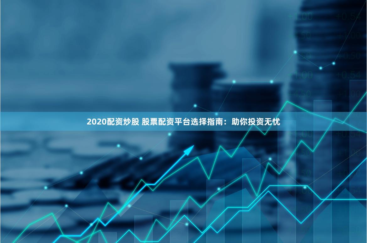 2020配资炒股 股票配资平台选择指南：助你投资无忧