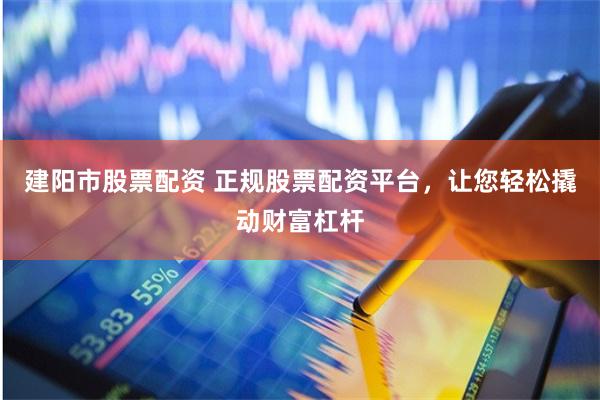 建阳市股票配资 正规股票配资平台，让您轻松撬动财富杠杆