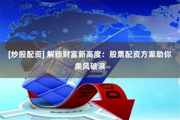 [炒股配资] 解锁财富新高度：股票配资方案助你乘风破浪
