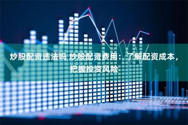 炒股配资违法吗 炒股配资费用：了解配资成本，把握投资风险
