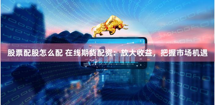 股票配股怎么配 在线期货配资：放大收益，把握市场机遇
