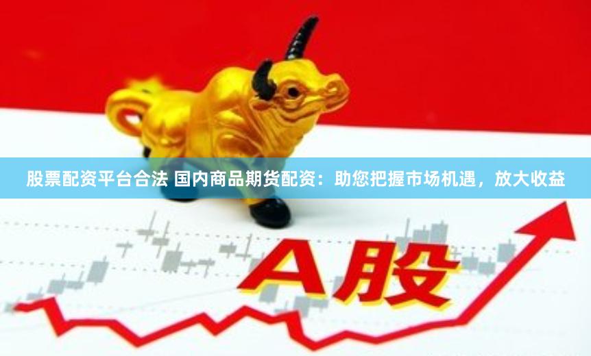 股票配资平台合法 国内商品期货配资：助您把握市场机遇，放大收益