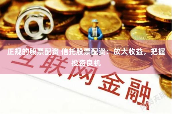 正规的股票配资 信托股票配资：放大收益，把握投资良机