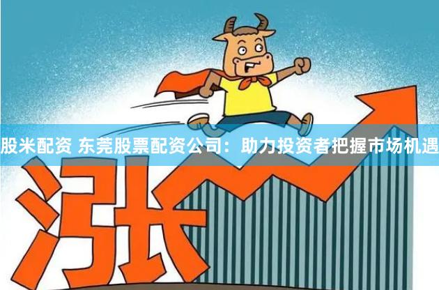 股米配资 东莞股票配资公司：助力投资者把握市场机遇