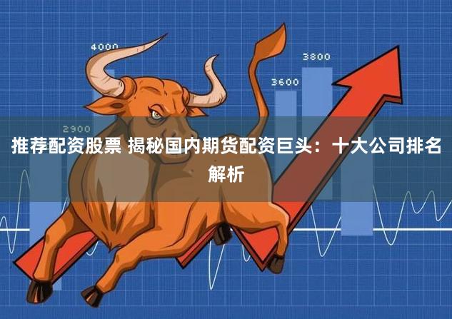 推荐配资股票 揭秘国内期货配资巨头：十大公司排名解析