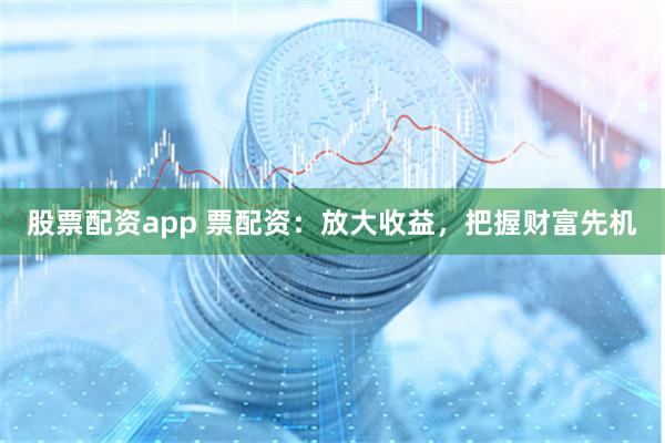 股票配资app 票配资：放大收益，把握财富先机