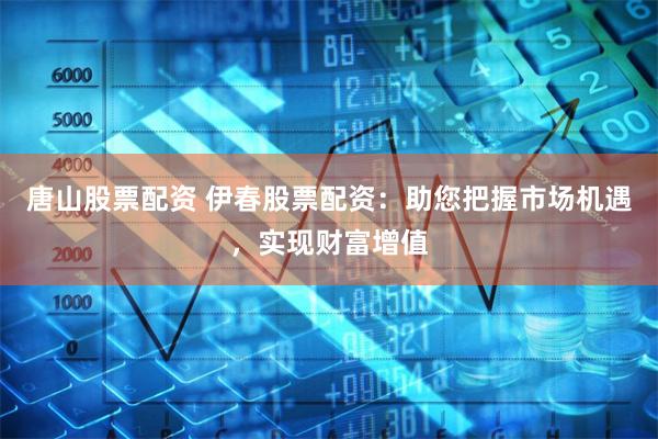 唐山股票配资 伊春股票配资：助您把握市场机遇，实现财富增值