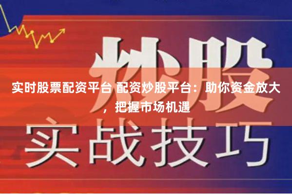 实时股票配资平台 配资炒股平台：助你资金放大，把握市场机遇