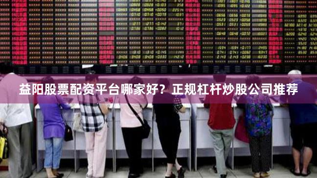 益阳股票配资平台哪家好？正规杠杆炒股公司推荐