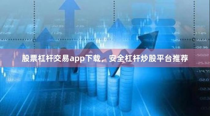 股票杠杆交易app下载，安全杠杆炒股平台推荐