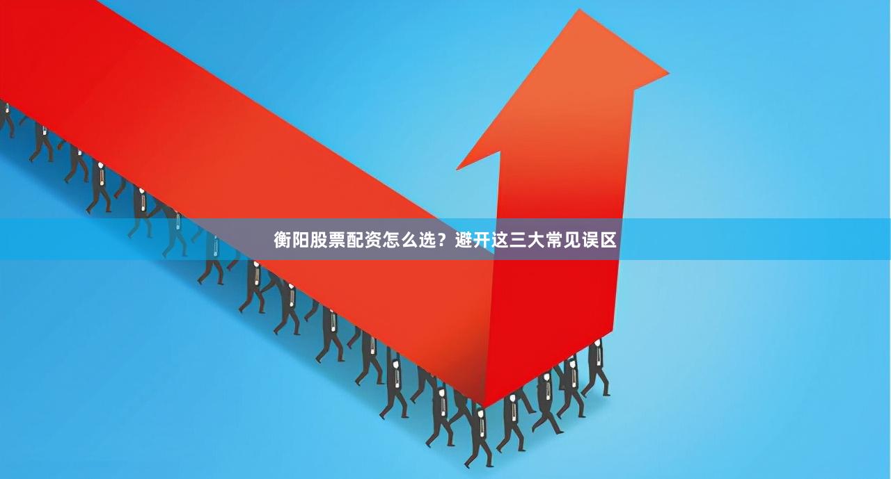 衡阳股票配资怎么选？避开这三大常见误区